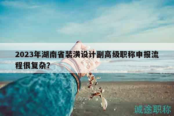2023年湖南省装潢设计副高级职称申报流程很复杂？