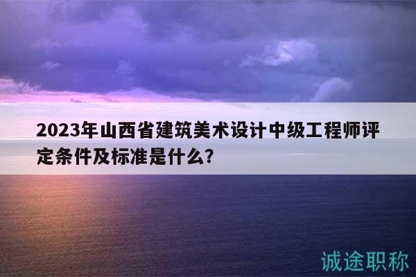 2023年山西省建筑美术设计中级工程师评定条件及标准是什么？