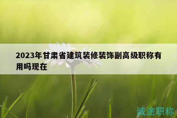 2023年甘肃省建筑装修装饰副高级职称有用吗现在