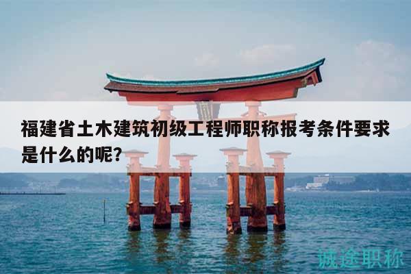 福建省土木建筑初级工程师职称报考条件要求是什么的呢？