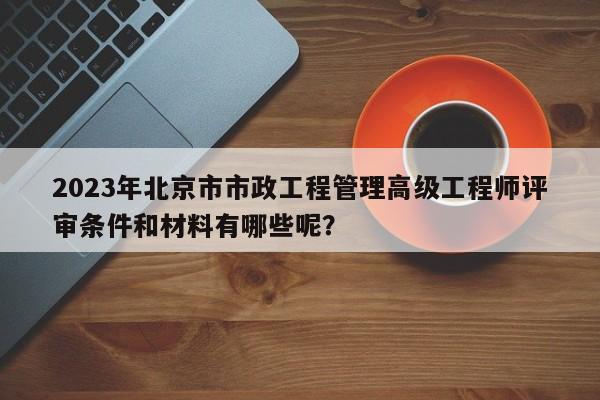 2023年北京市市政工程管理高级工程师评审条件和材料有哪些呢？
