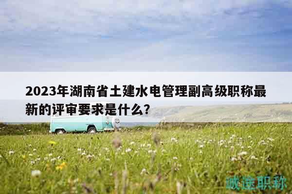 2023年湖南省土建水电管理副高级职称最新的评审要求是什么？