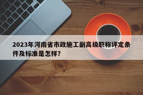 2023年河南省市政施工副高级职称评定条件及标准是怎样？