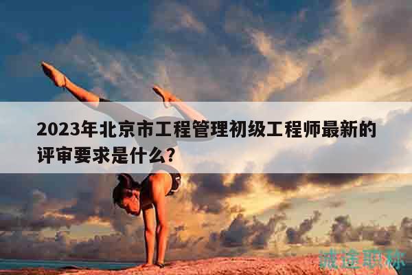 2023年北京市工程管理初级工程师最新的评审要求是什么？