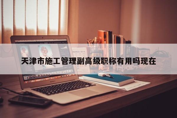 天津市施工管理副高级职称有用吗现在