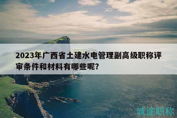 2023年广西省土建水电管理副高级职称评审条件和材料有哪些呢？