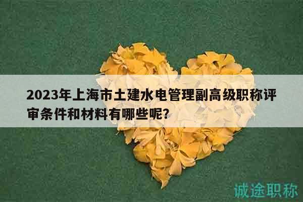 2023年上海市土建水电管理副高级职称评审条件和材料有哪些呢？