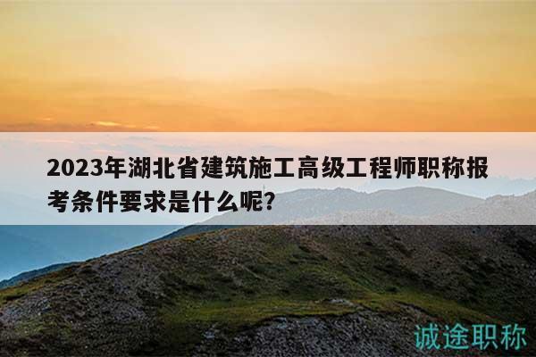 2023年湖北省建筑施工高级工程师职称报考条件要求是什么呢？