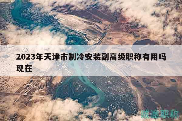 2023年天津市制冷安装副高级职称有用吗现在