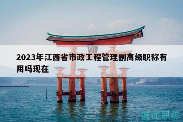 2023年江西省市政工程管理副高级职称有用吗现在