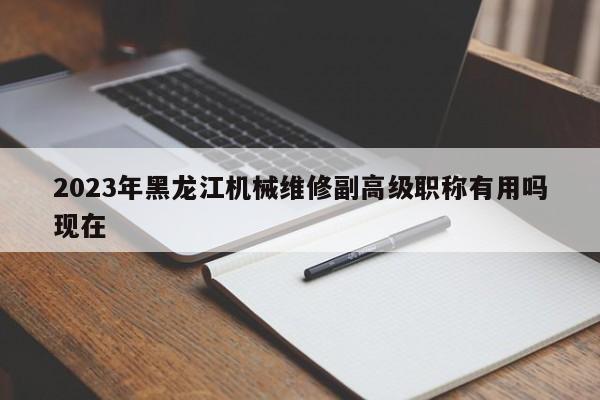 2023年黑龙江机械维修副高级职称有用吗现在