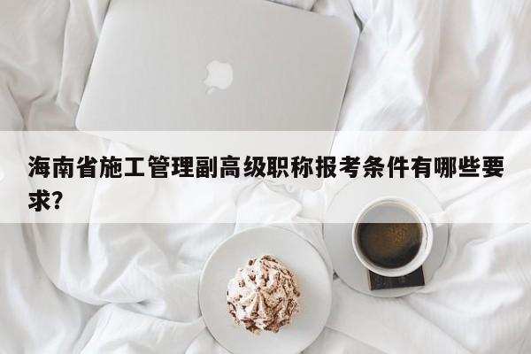 海南省施工管理副高级职称报考条件有哪些要求？