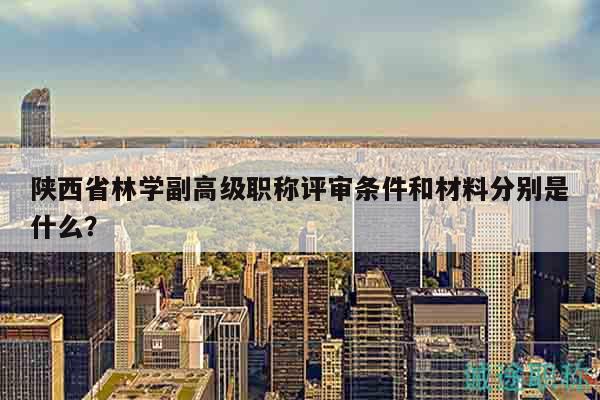 陕西省林学副高级职称评审条件和材料分别是什么？