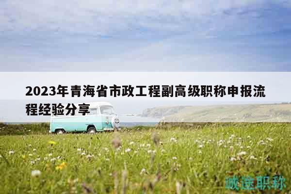 2023年青海省市政工程副高级职称申报流程经验分享