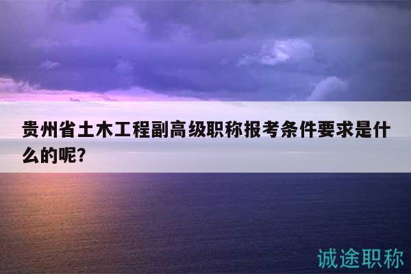 贵州省土木工程副高级职称报考条件要求是什么的呢？