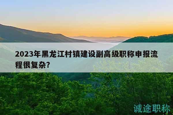 2023年黑龙江村镇建设副高级职称申报流程很复杂？