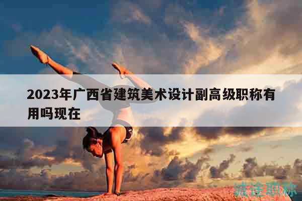 2023年广西省建筑美术设计副高级职称有用吗现在