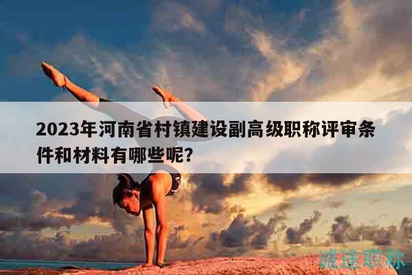 2023年河南省村镇建设副高级职称评审条件和材料有哪些呢？
