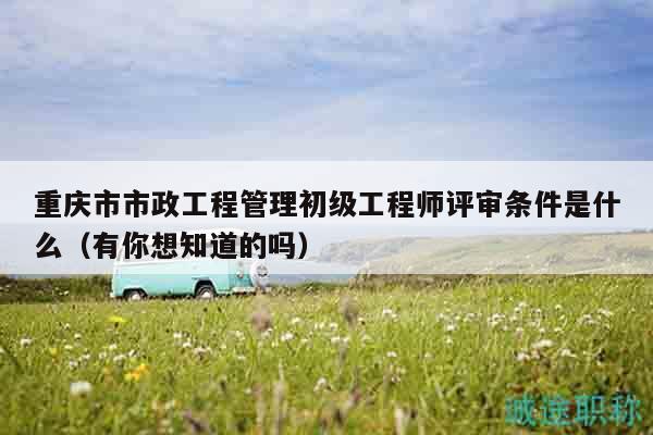 重庆市市政工程管理初级工程师评审条件是什么（有你想知道的吗）