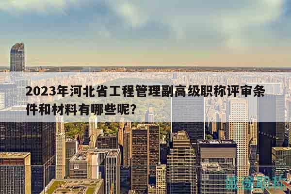 2023年河北省工程管理副高级职称评审条件和材料有哪些呢？