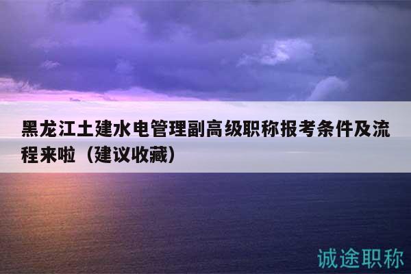 黑龙江土建水电管理副高级职称报考条件及流程来啦（建议收藏）