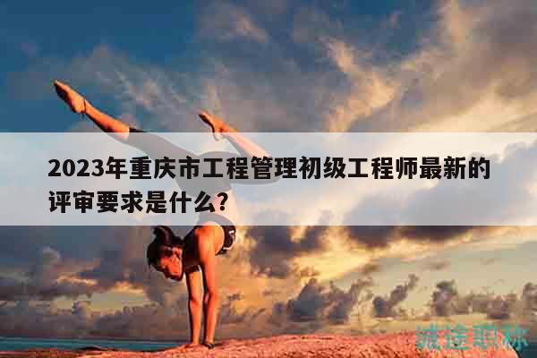 2023年重庆市工程管理初级工程师最新的评审要求是什么？