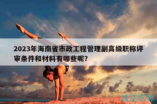 2023年海南省市政工程管理副高级职称评审条件和材料有哪些呢？