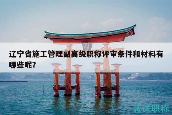 辽宁省施工管理副高级职称评审条件和材料有哪些呢？