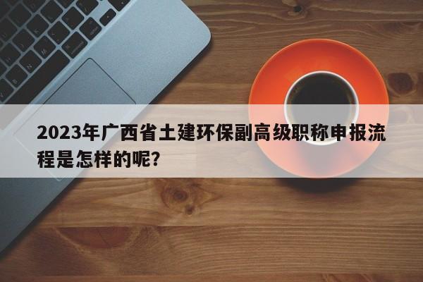 2023年广西省土建环保副高级职称申报流程是怎样的呢？