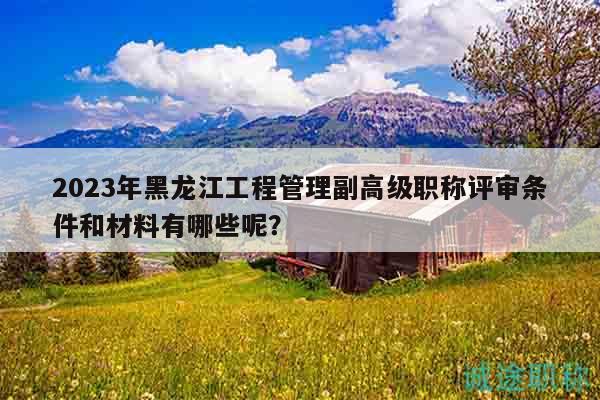 2023年黑龙江工程管理副高级职称评审条件和材料有哪些呢？