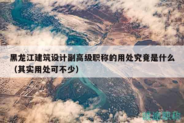 黑龙江建筑设计副高级职称的用处究竟是什么（其实用处可不少）