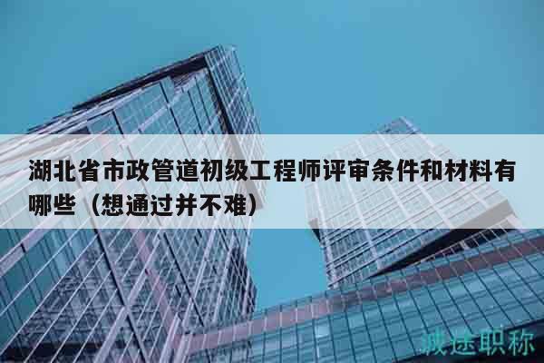 湖北省市政管道初级工程师评审条件和材料有哪些（想通过并不难）