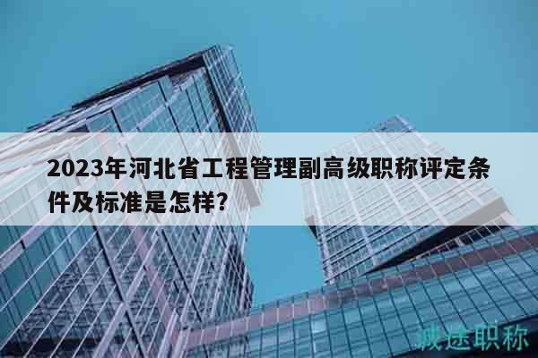 2023年河北省工程管理副高级职称评定条件及标准是怎样？