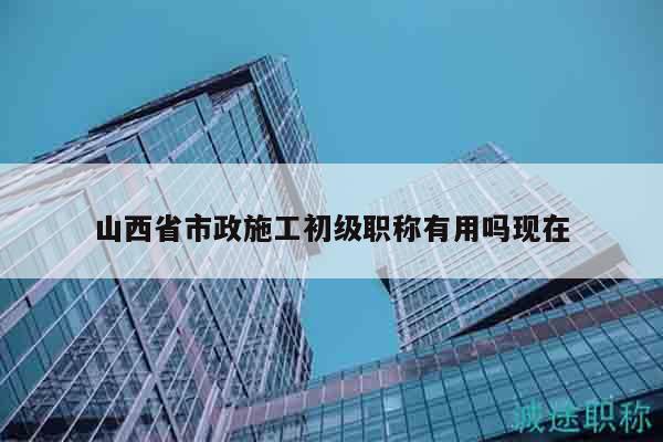 山西省市政施工初级职称有用吗现在