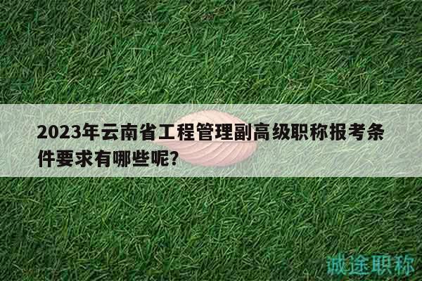 2023年云南省工程管理副高级职称报考条件要求有哪些呢？