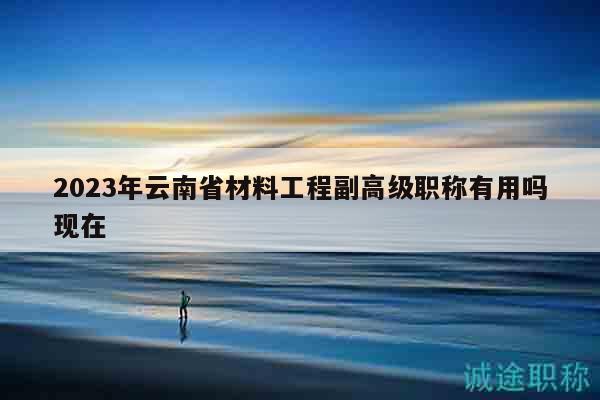 2023年云南省材料工程副高级职称有用吗现在