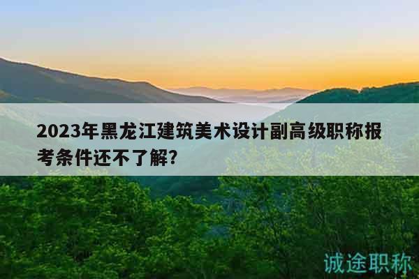2023年黑龙江建筑美术设计副高级职称报考条件还不了解？