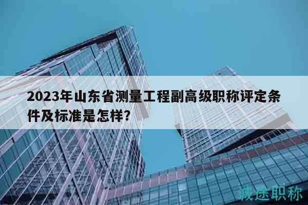 2023年山东省测量工程副高级职称评定条件及标准是怎样？