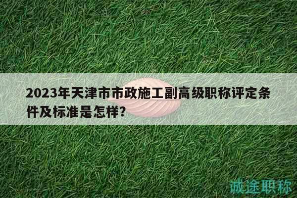 2023年天津市市政施工副高级职称评定条件及标准是怎样？
