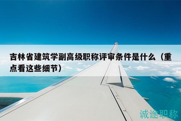 吉林省建筑学副高级职称评审条件是什么（重点看这些细节）