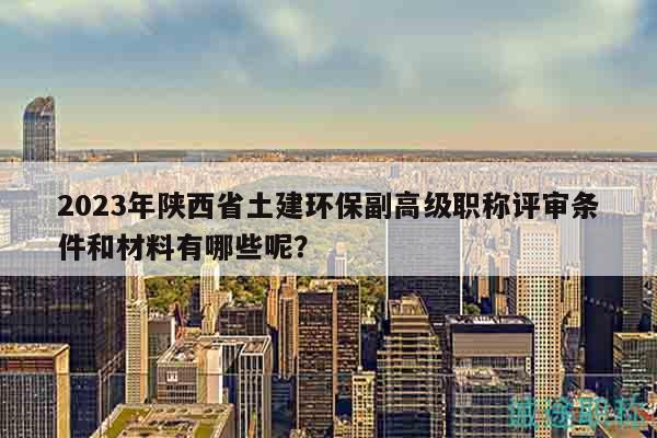 2023年陕西省土建环保副高级职称评审条件和材料有哪些呢？
