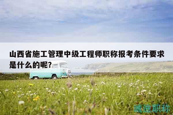 山西省施工管理中级工程师职称报考条件要求是什么的呢？