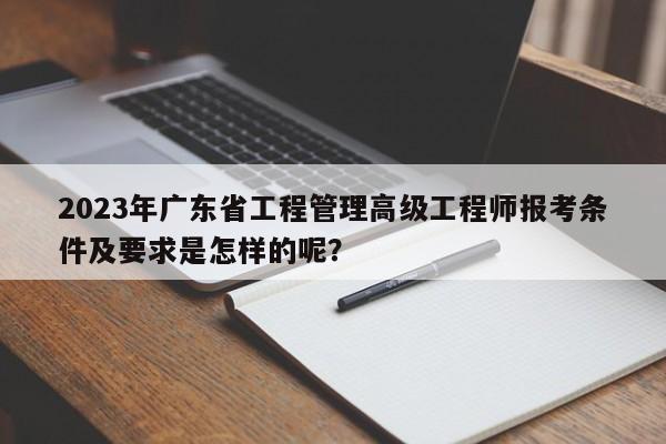 2023年广东省工程管理高级工程师报考条件及要求是怎样的呢？