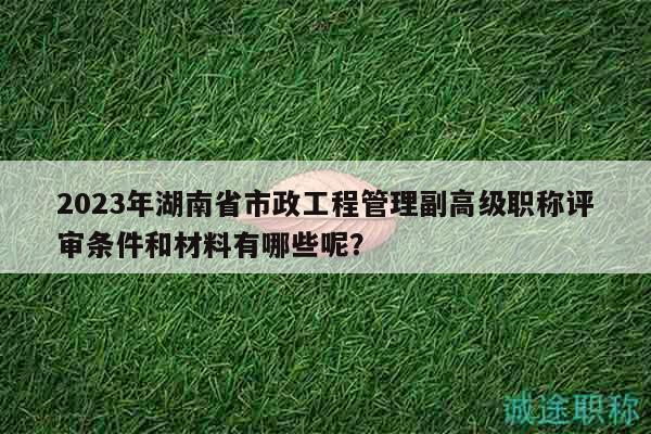 2023年湖南省市政工程管理副高级职称评审条件和材料有哪些呢？