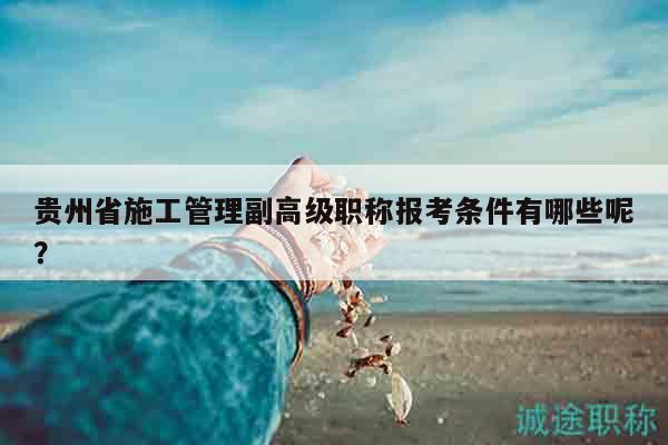贵州省施工管理副高级职称报考条件有哪些呢？