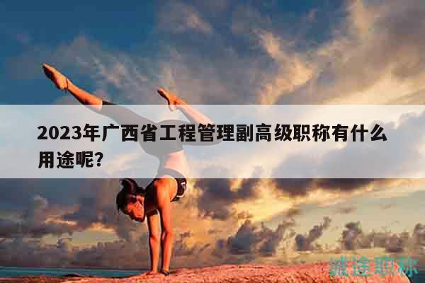 2023年广西省工程管理副高级职称有什么用途呢？