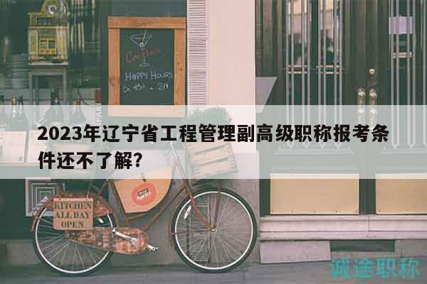 2023年辽宁省工程管理副高级职称报考条件还不了解？