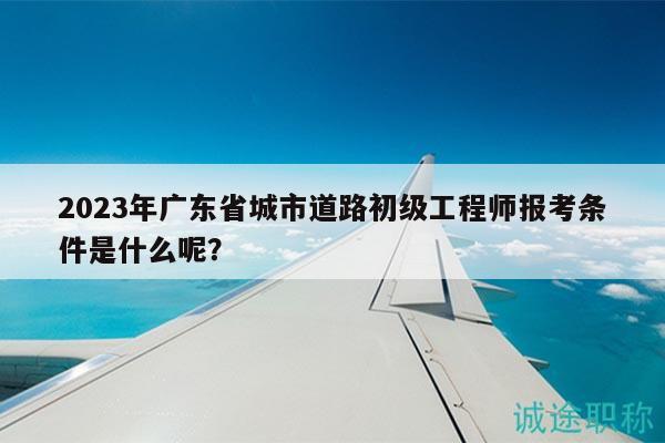 2023年广东省城市道路初级工程师报考条件是什么呢？