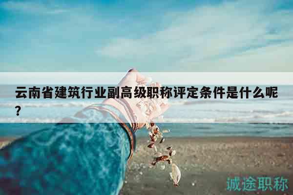 云南省建筑行业副高级职称评定条件是什么呢？