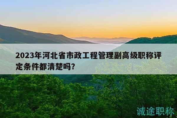 2023年河北省市政工程管理副高级职称评定条件都清楚吗？
